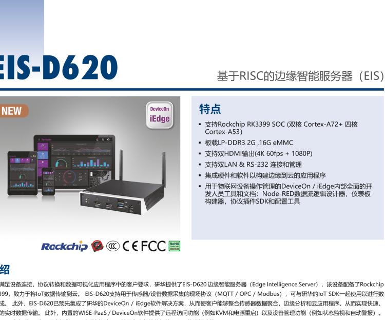 研華EIS-D620 研華EIS-D620，邊緣計(jì)算系統(tǒng)網(wǎng)關(guān)，基于Rockchip RK3399處理器，板載2GB內(nèi)存，16GB eMMC 存儲(chǔ)，低功耗邊緣智能設(shè)備，具備豐富擴(kuò)展接口 2 x LAN，1 x COM，1 x USB，2 x HDMI等，體積非常小巧，適用于邊緣設(shè)備控制及數(shù)據(jù)采集等應(yīng)用場景。